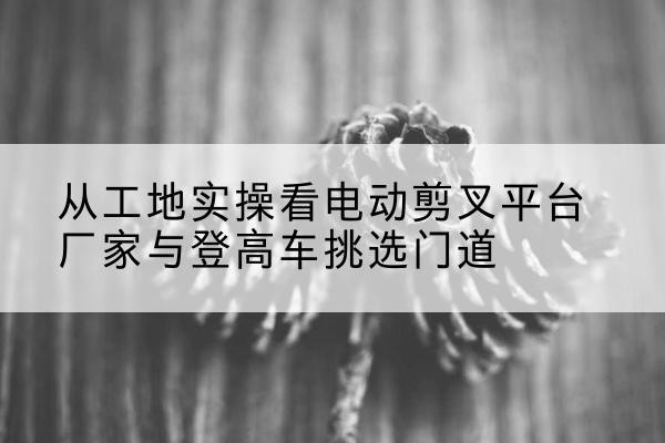 莲池电动剪叉升降平台厂家-从工地实操看电动剪叉平台厂家与登高车挑选门道