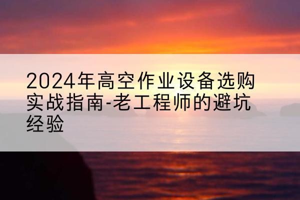 莲池高空作业升降机厂家推荐-2024年高空作业设备选购实战指南-老工程师的避坑经验