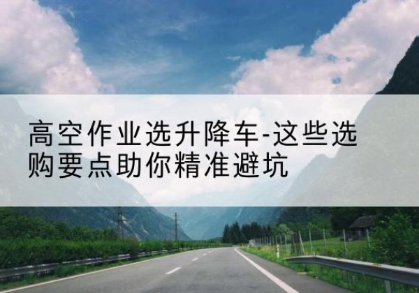 莲池升降车厂家-高空作业选升降车-这些选购要点助你*避坑