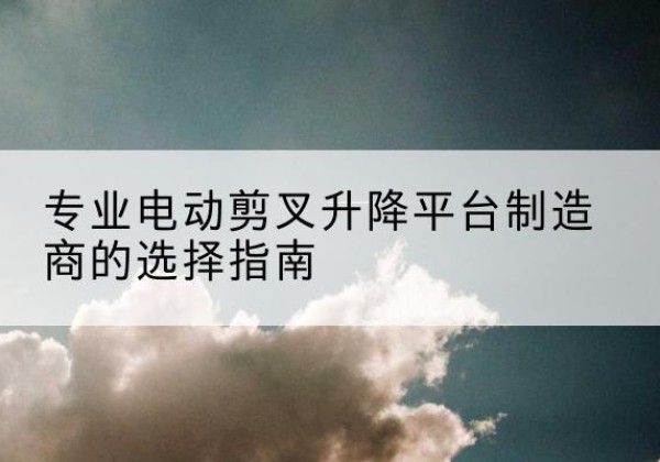 莲池电动剪叉升降平台厂家-专业电动剪叉升降平台制造商的选择指南